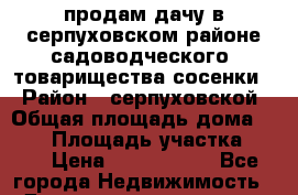 продам дачу в серпуховском районе садоводческого  товарищества сосенки  › Район ­ серпуховской › Общая площадь дома ­ 112 › Площадь участка ­ 10 › Цена ­ 3 500 000 - Все города Недвижимость » Дома, коттеджи, дачи продажа   . Адыгея респ.,Адыгейск г.